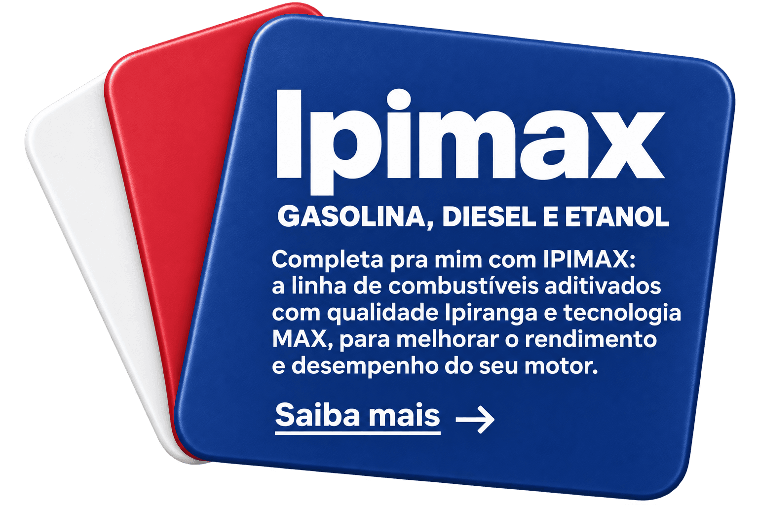 Ipimax. GASOLINA, DIESEL E ETANOL. Completa pra mim com IPIMAX: a linha de combustíveis aditivados com qualidade Ipiranga e tecnologia MAX, para melhorar o rendimento e desempenho do seu motor. Saiba mais no site Ipiranga (abre em nova aba).